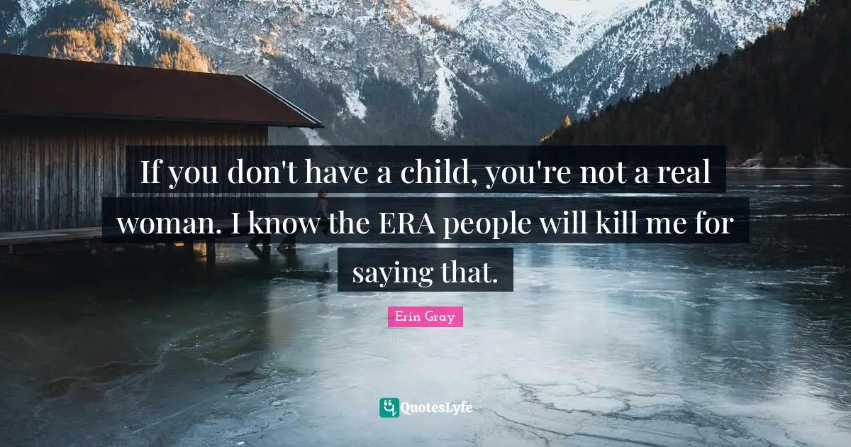 If you don't have a child, you're not a real woman. I know the ERA people will kill me for saying that.