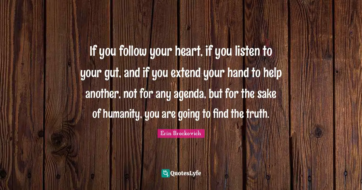 If you follow your heart, if you listen to your gut, and if you extend your hand to help another, not for any agenda, but for the sake of humanity, you are going to find the truth.