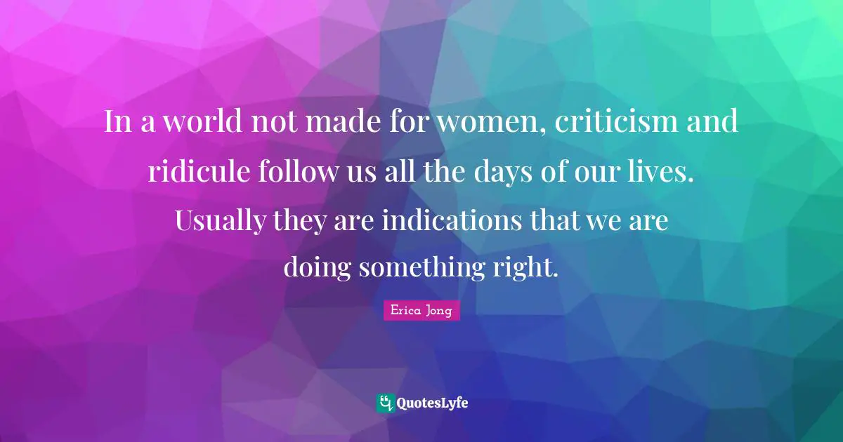 In a world not made for women, criticism and ridicule follow us all the days of our lives. Usually they are indications that we are doing something right.