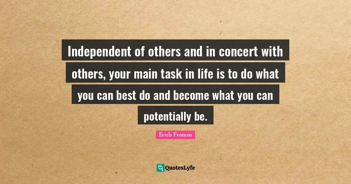 Independent of others and in concert with others, your main task in life is to do what you can best do and become what you can potentially be.