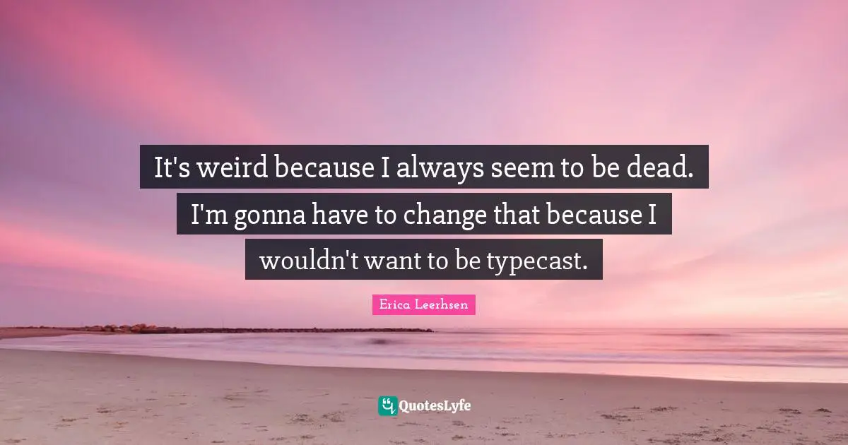 It's weird because I always seem to be dead. I'm gonna have to change that because I wouldn't want to be typecast.