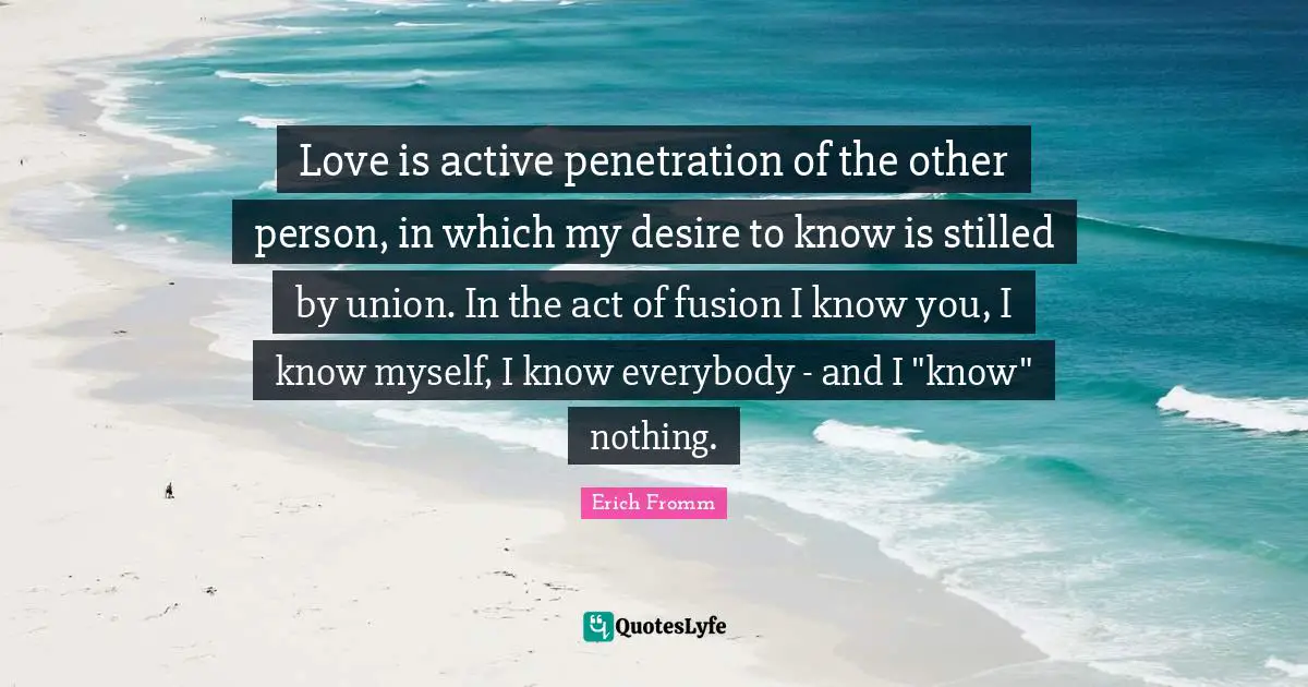 Love is active penetration of the other person, in which my desire to know is stilled by union. In the act of fusion I know you, I know myself, I know everybody - and I "know" nothing.
