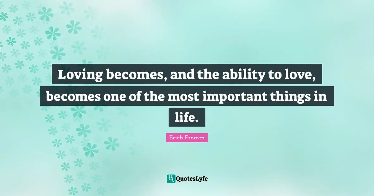 Loving becomes, and the ability to love, becomes one of the most important things in life.
