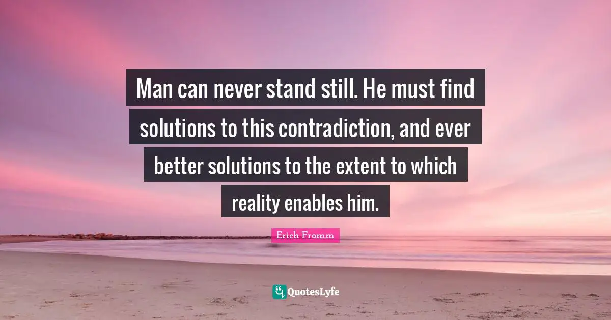 Man can never stand still. He must find solutions to this contradiction, and ever better solutions to the extent to which reality enables him.