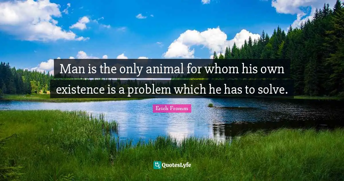 Man is the only animal for whom his own existence is a problem which he has to solve.