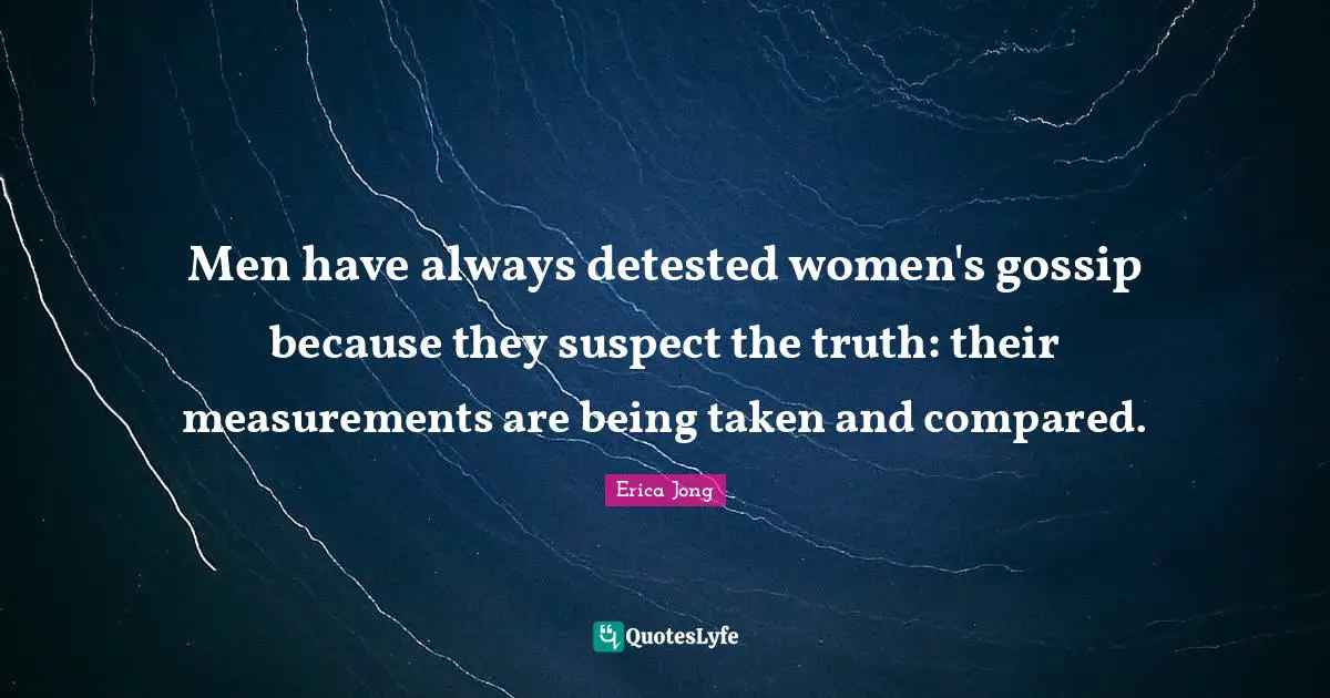 Men have always detested women's gossip because they suspect the truth: their measurements are being taken and compared.