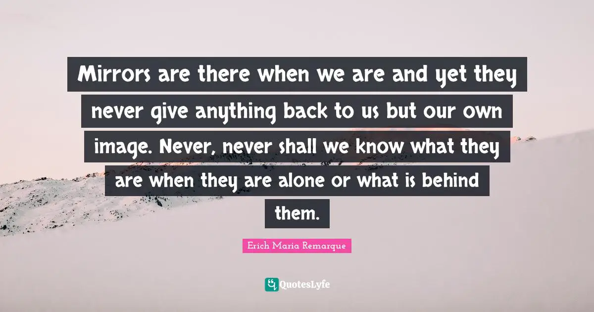 Mirrors are there when we are and yet they never give anything back to us but our own image. Never, never shall we know what they are when they are alone or what is behind them.