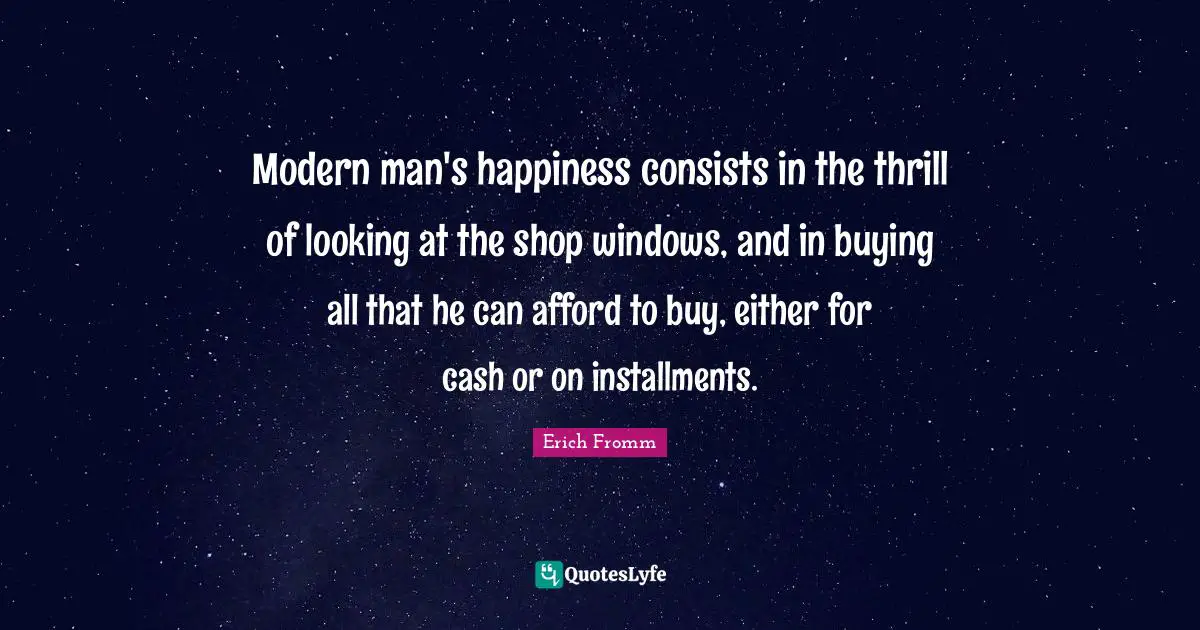 Modern man's happiness consists in the thrill of looking at the shop windows, and in buying all that he can afford to buy, either for cash or on installments.