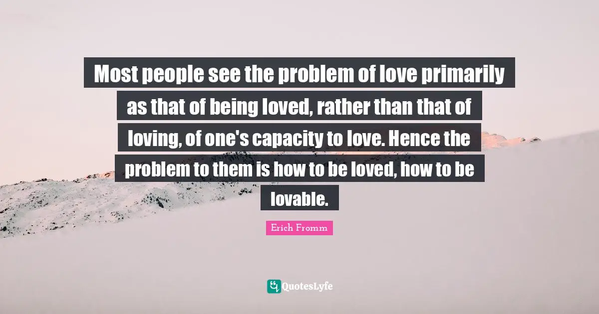 Most people see the problem of love primarily as that of being loved, rather than that of loving, of one's capacity to love. Hence the problem to them is how to be loved, how to be lovable.