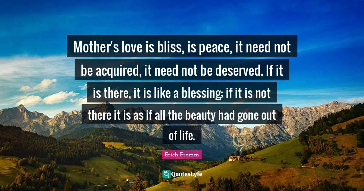 Mother's love is bliss, is peace, it need not be acquired, it need not be deserved. If it is there, it is like a blessing; if it is not there it is as if all the beauty had gone out of life.