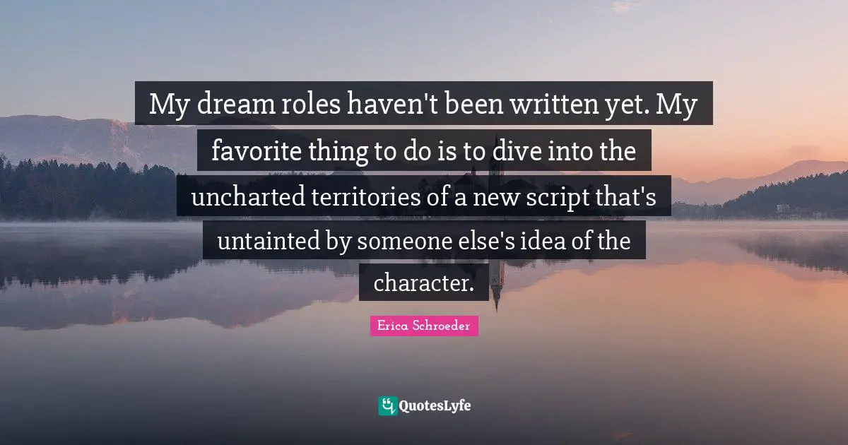 My dream roles haven't been written yet. My favorite thing to do is to dive into the uncharted territories of a new script that's untainted by someone else's idea of the character.