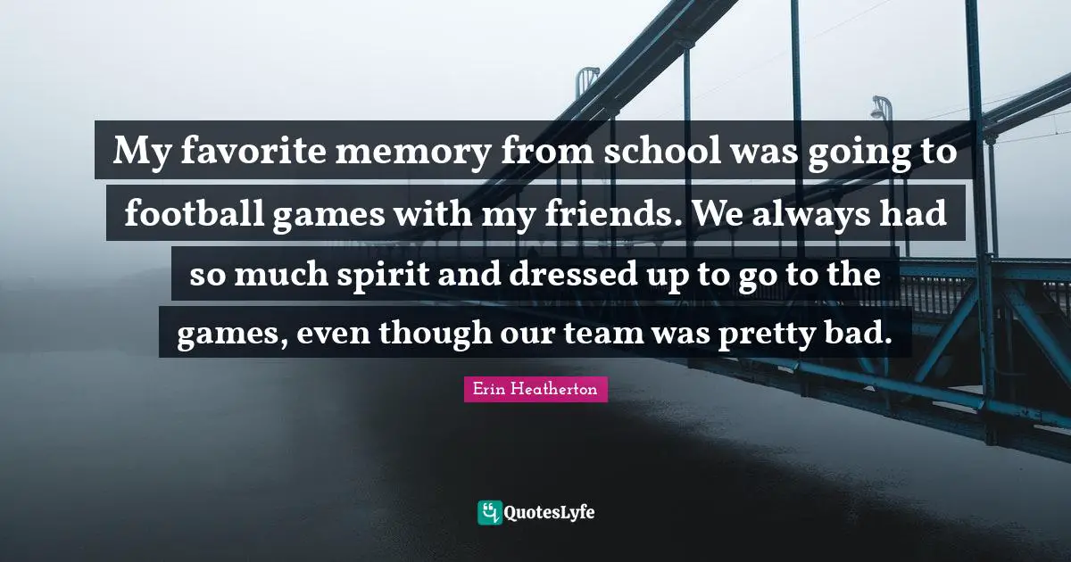 My favorite memory from school was going to football games with my friends. We always had so much spirit and dressed up to go to the games, even though our team was pretty bad.