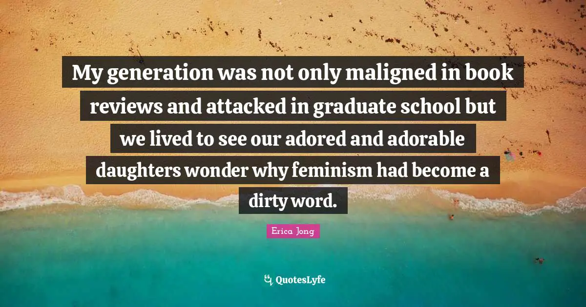 My generation was not only maligned in book reviews and attacked in graduate school but we lived to see our adored and adorable daughters wonder why feminism had become a dirty word.