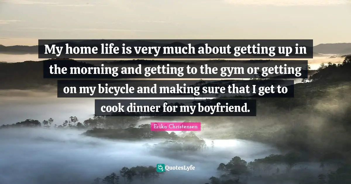Erika Christensen Quotes: "My home life is very much about getting up in the morning and getting to the gym or getting on my bicycle and making sure that I get to cook dinner for my boyfriend."