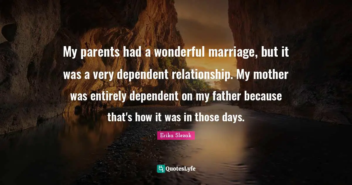 My parents had a wonderful marriage, but it was a very dependent relationship. My mother was entirely dependent on my father because that's how it was in those days.