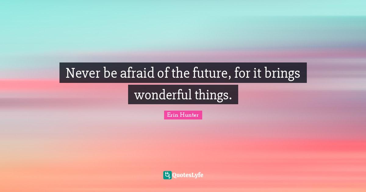 Never be afraid of the future, for it brings wonderful things.