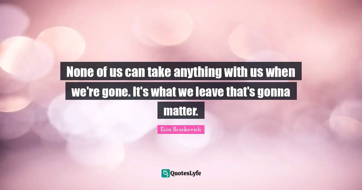 None of us can take anything with us when we're gone. It's what we leave that's gonna matter.