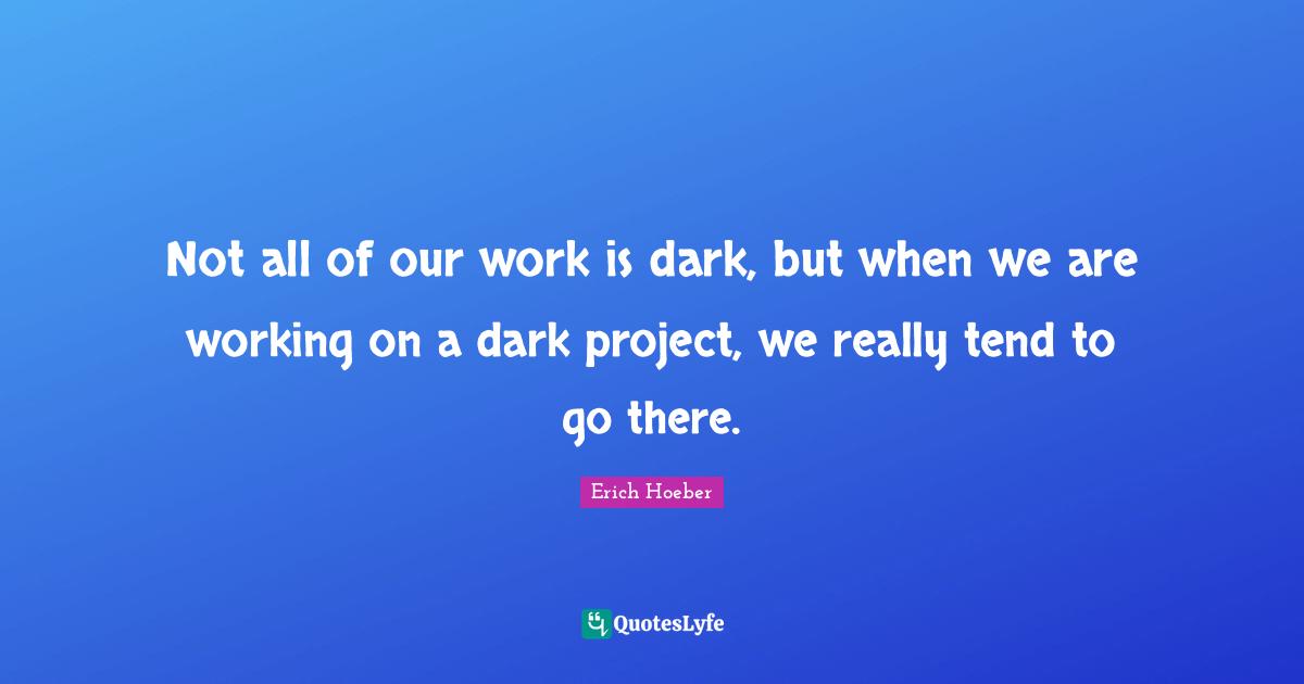 Not all of our work is dark, but when we are working on a dark project, we really tend to go there.