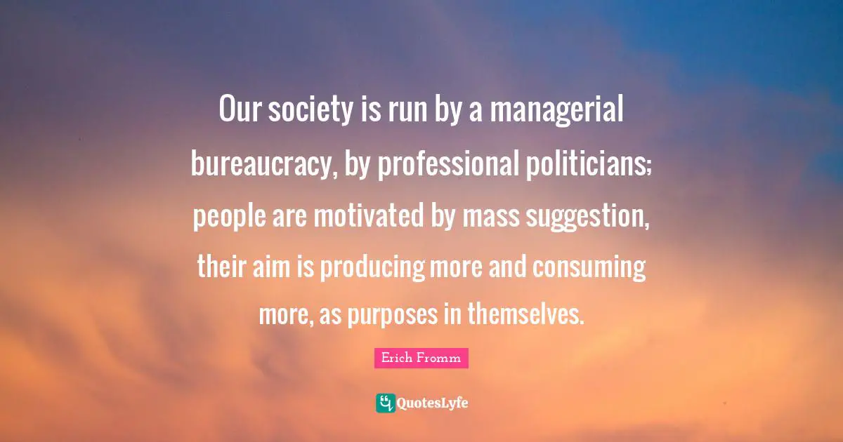 Our society is run by a managerial bureaucracy, by professional politicians; people are motivated by mass suggestion, their aim is producing more and consuming more, as purposes in themselves.