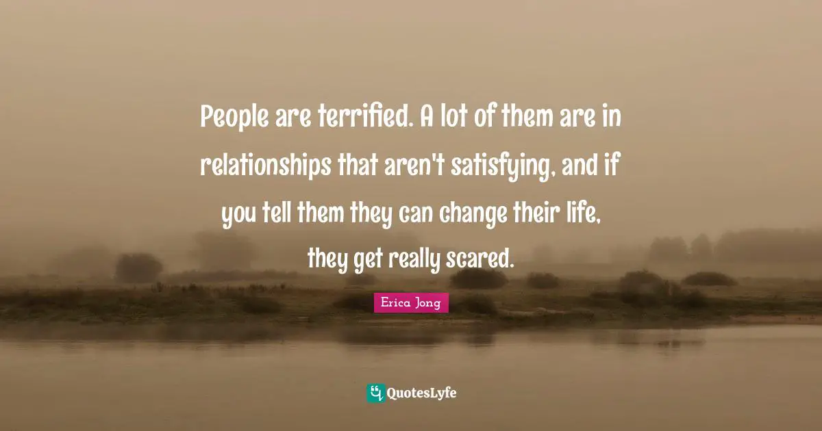 People are terrified. A lot of them are in relationships that aren't satisfying, and if you tell them they can change their life, they get really scared.