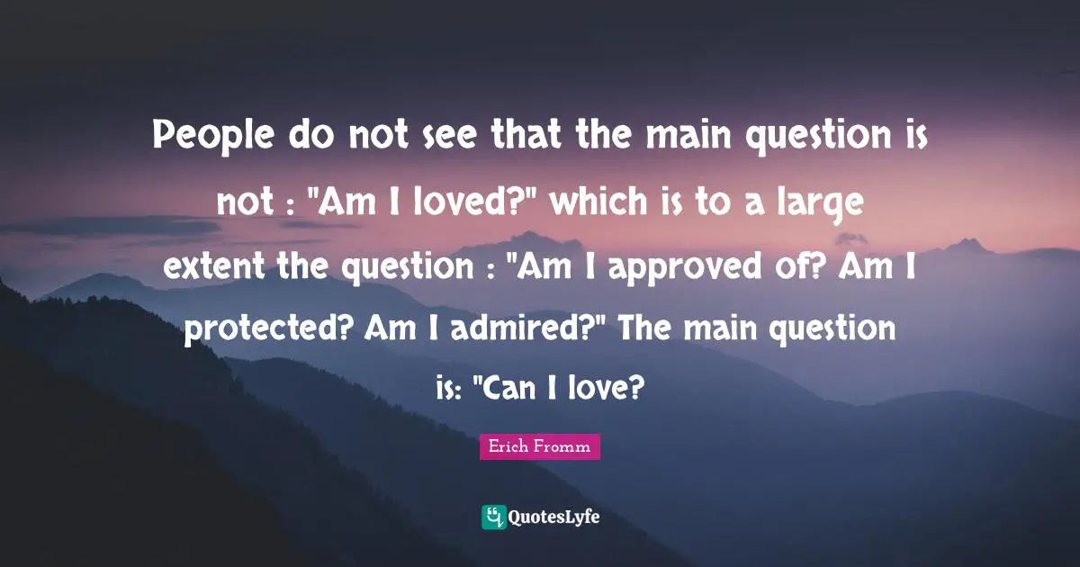 People do not see that the main question is not : "Am I loved?" which is to a large extent the question : "Am I approved of? Am I protected? Am I admired?" The main question is: "Can I love?