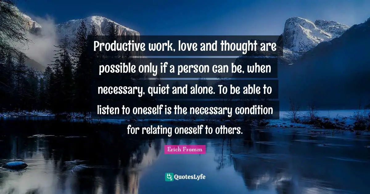 Productive work, love and thought are possible only if a person can be, when necessary, quiet and alone. To be able to listen to oneself is the necessary condition for relating oneself to others.