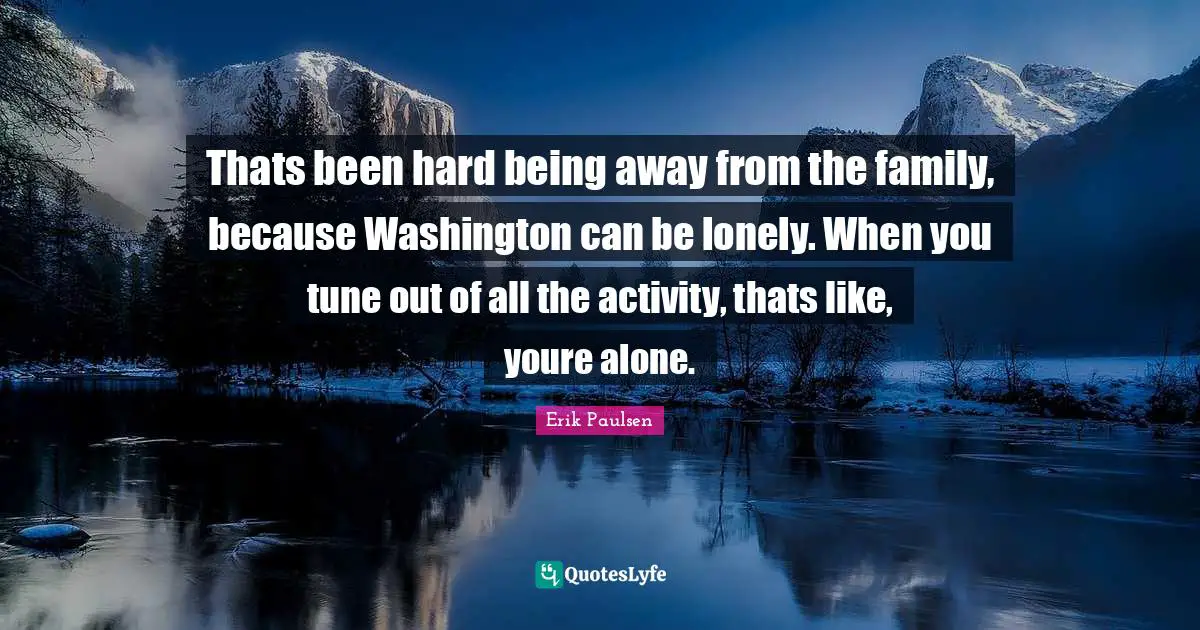 Thats been hard being away from the family, because Washington can be lonely. When you tune out of all the activity, thats like, youre alone.