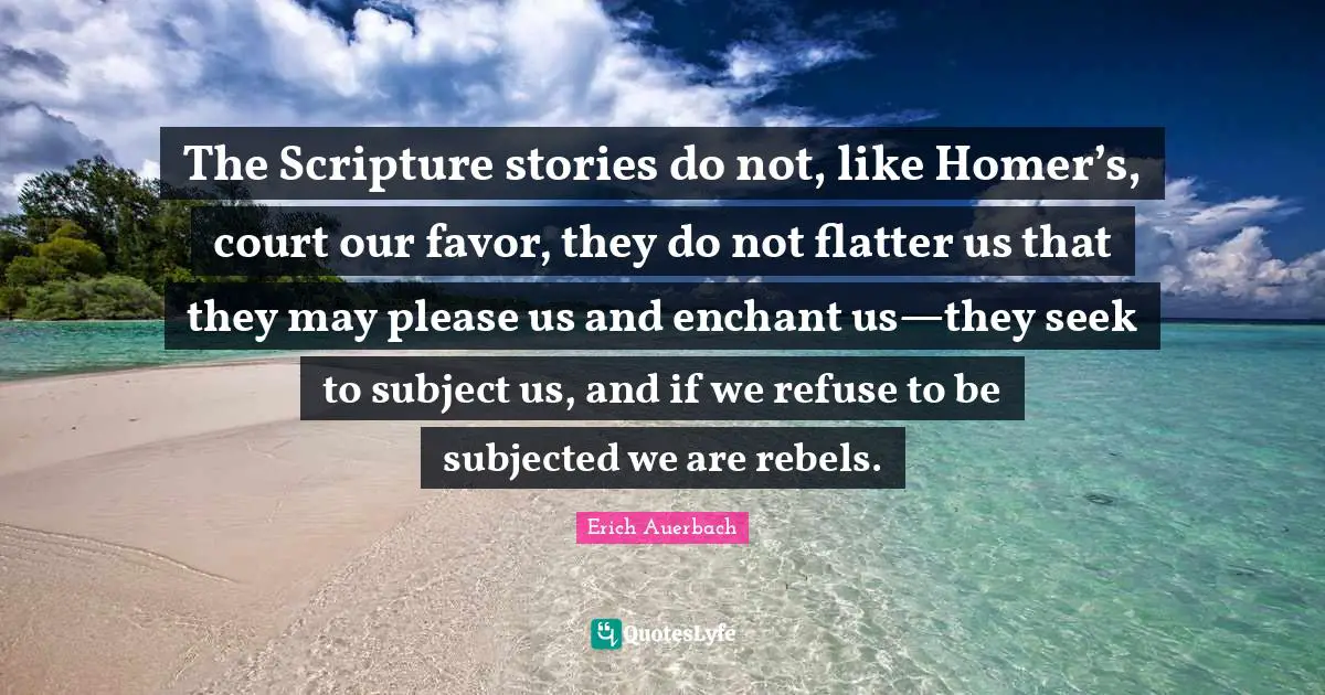 The Scripture stories do not, like Homer’s, court our favor, they do not flatter us that they may please us and enchant us—they seek to subject us, and if we refuse to be subjected we are rebels.