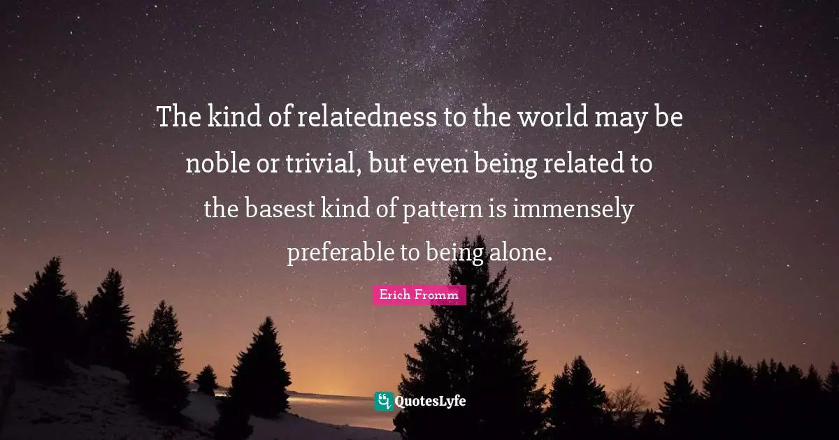The kind of relatedness to the world may be noble or trivial, but even being related to the basest kind of pattern is immensely preferable to being alone.