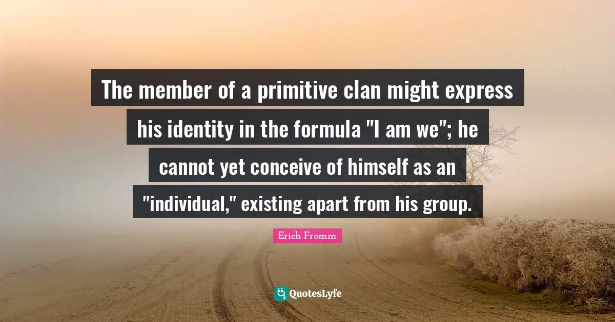The member of a primitive clan might express his identity in the formula "I am we"; he cannot yet conceive of himself as an "individual," existing apart from his group.
