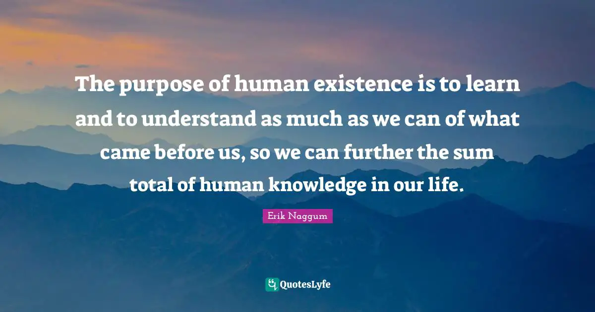 The purpose of human existence is to learn and to understand as much as we can of what came before us, so we can further the sum total of human knowledge in our life.
