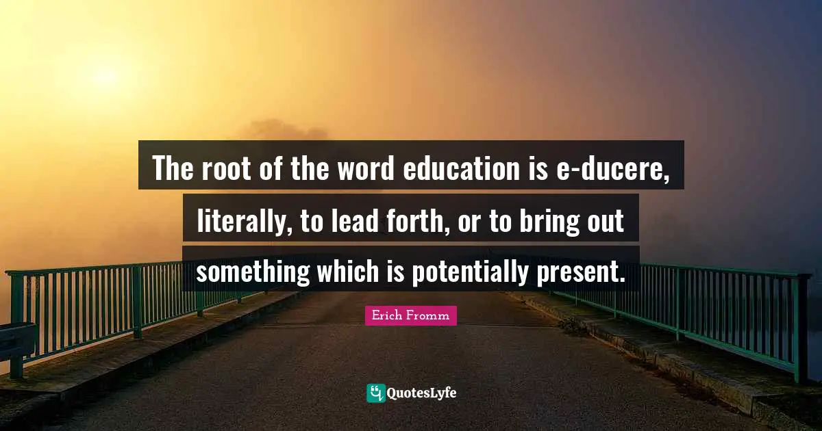 The root of the word education is e-ducere, literally, to lead forth, or to bring out something which is potentially present.