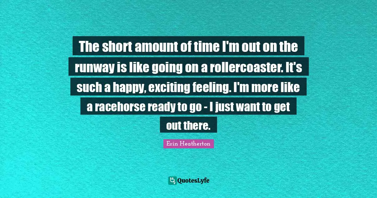 The short amount of time I'm out on the runway is like going on a rollercoaster. It's such a happy, exciting feeling. I'm more like a racehorse ready to go - I just want to get out there.