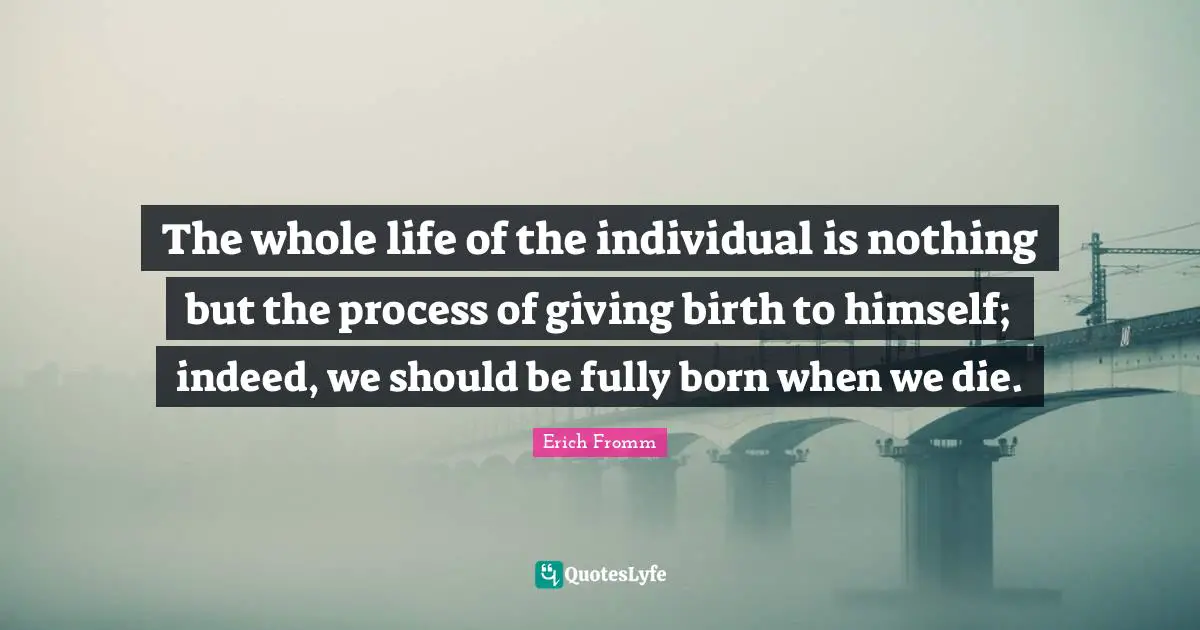 The whole life of the individual is nothing but the process of giving birth to himself; indeed, we should be fully born when we die.