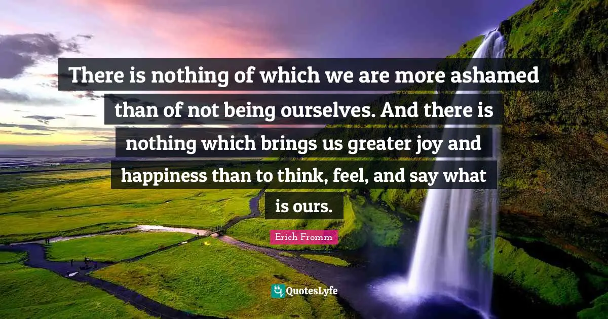 Erich Fromm Quotes: There is nothing of which we are more ashamed than of not being ourselves. And there is nothing which brings us greater joy and happiness than to think, feel, and say what is ours.