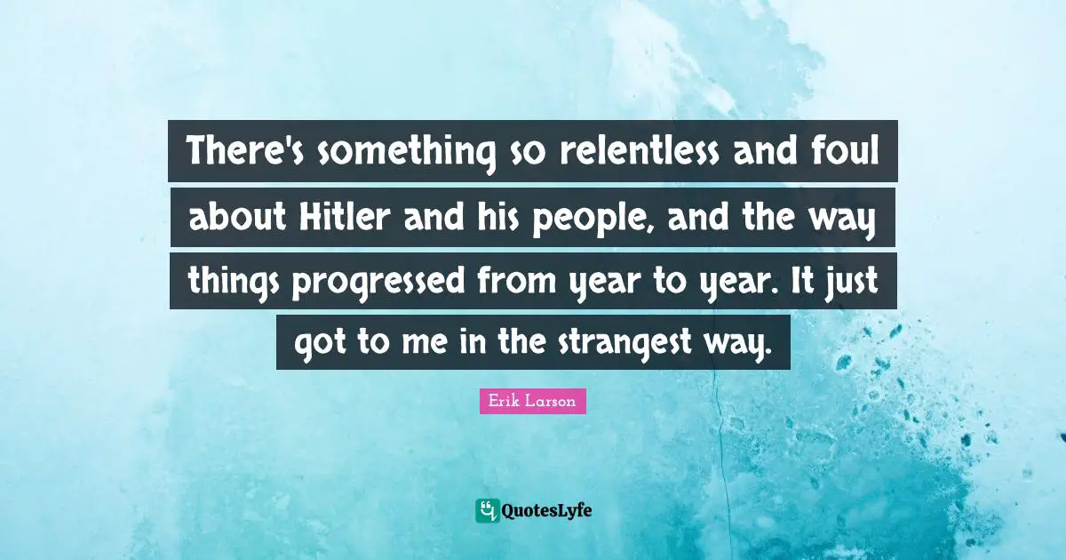 There's something so relentless and foul about Hitler and his people, and the way things progressed from year to year. It just got to me in the strangest way.