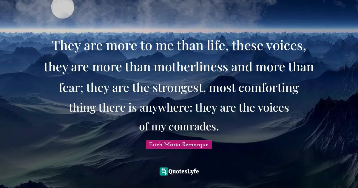 They are more to me than life, these voices, they are more than motherliness and more than fear; they are the strongest, most comforting thing there is anywhere: they are the voices of my comrades.
