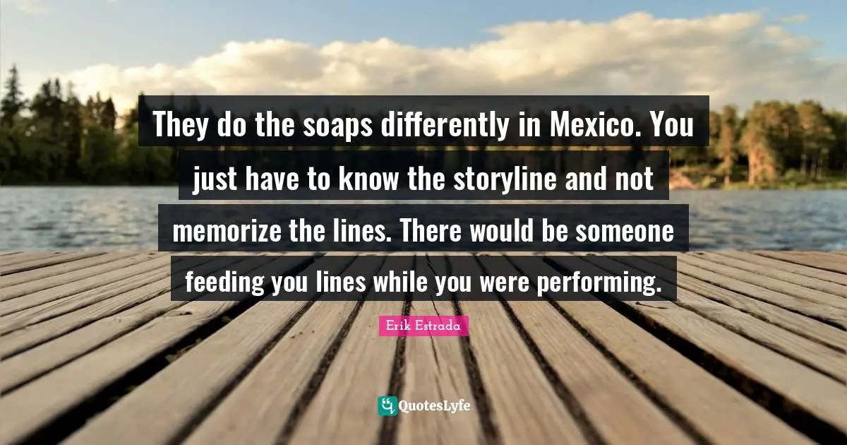 They do the soaps differently in Mexico. You just have to know the storyline and not memorize the lines. There would be someone feeding you lines while you were performing.