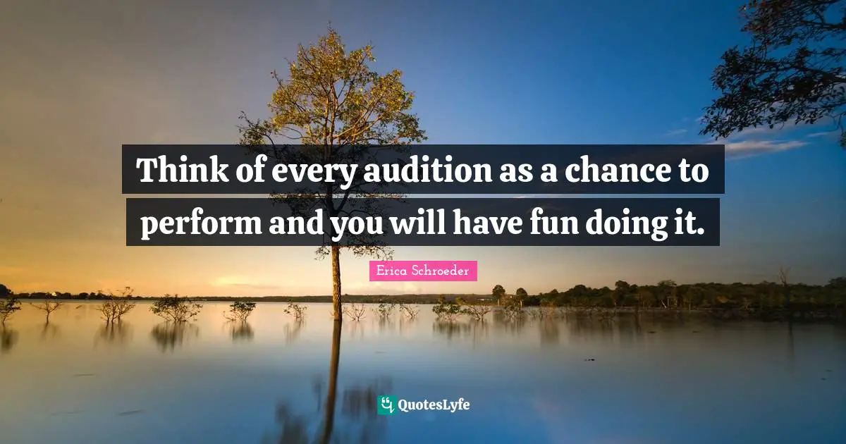 Think of every audition as a chance to perform and you will have fun doing it.