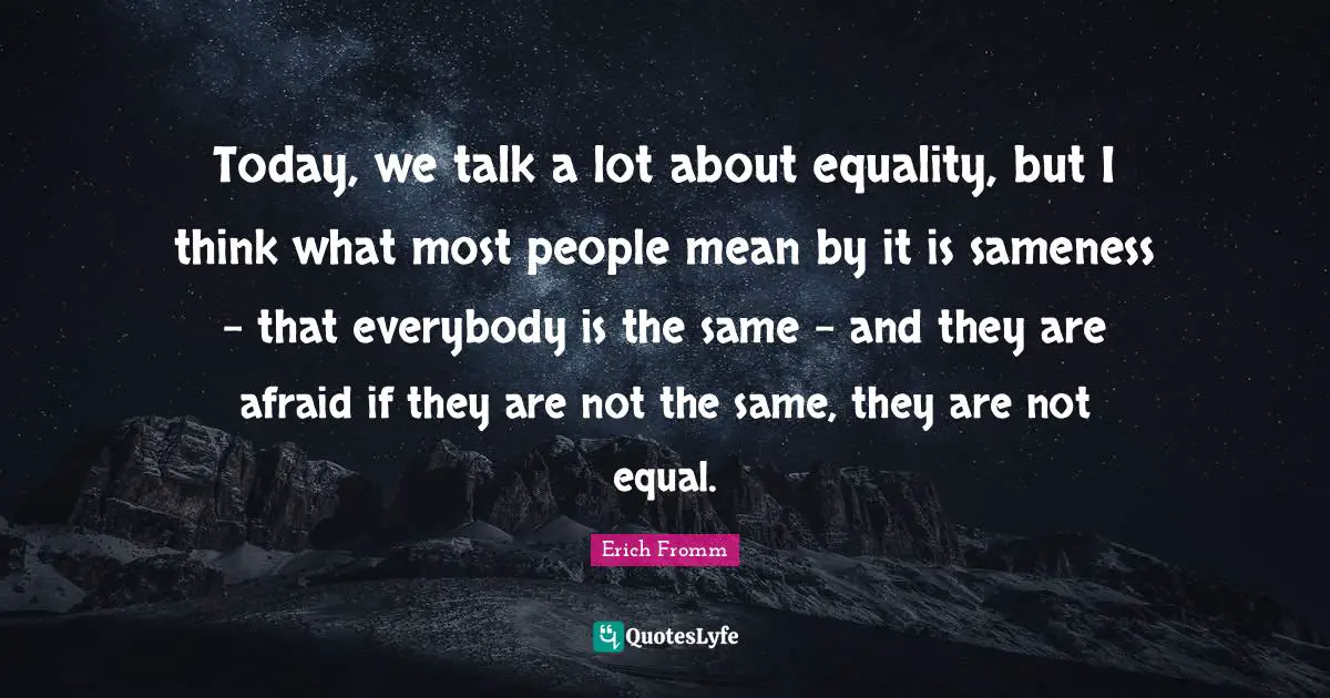 Today, we talk a lot about equality, but I think what most people mean by it is sameness - that everybody is the same - and they are afraid if they are not the same, they are not equal.