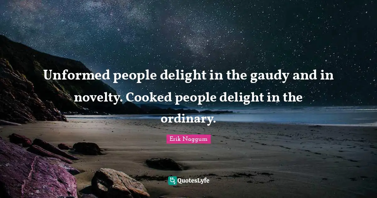 Unformed people delight in the gaudy and in novelty. Cooked people delight in the ordinary.