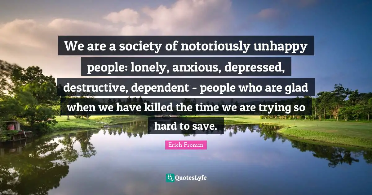 We are a society of notoriously unhappy people: lonely, anxious, depressed, destructive, dependent - people who are glad when we have killed the time we are trying so hard to save.
