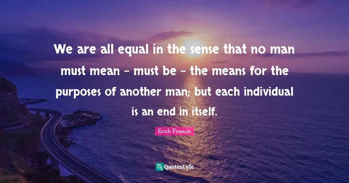 We are all equal in the sense that no man must mean - must be - the means for the purposes of another man; but each individual is an end in itself.