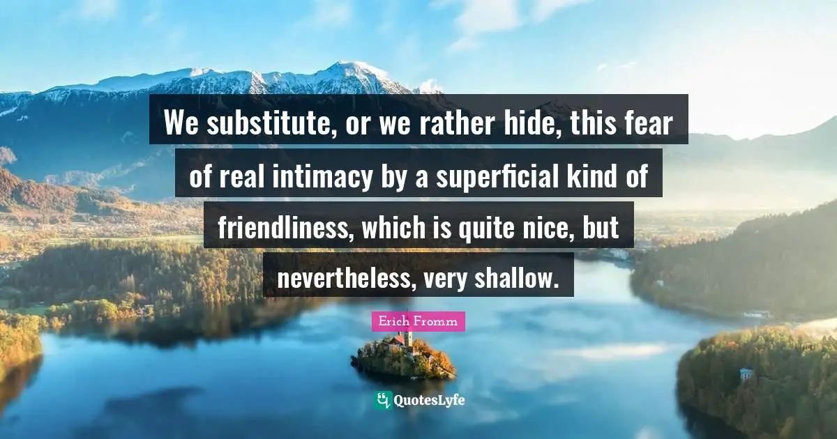 We substitute, or we rather hide, this fear of real intimacy by a superficial kind of friendliness, which is quite nice, but nevertheless, very shallow.
