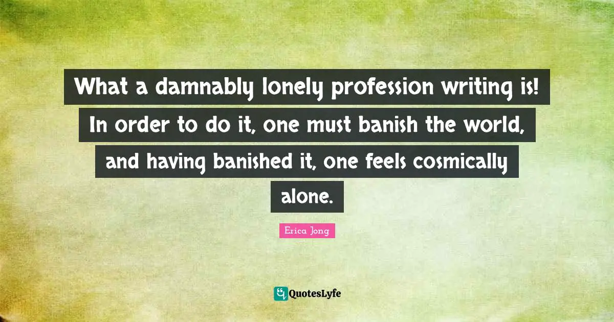What a damnably lonely profession writing is! In order to do it, one must banish the world, and having banished it, one feels cosmically alone.