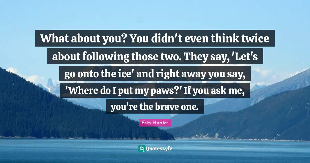 What about you? You didn't even think twice about following those two. They say, 'Let's go onto the ice' and right away you say, 'Where do I put my paws?' If you ask me, you're the brave one.