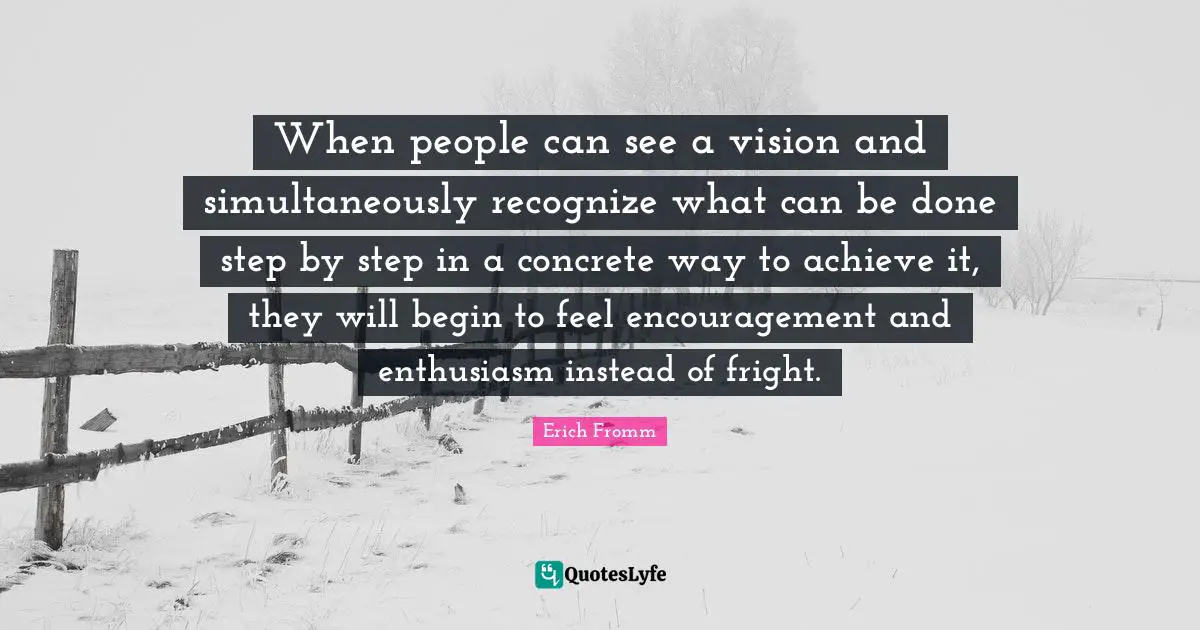 When people can see a vision and simultaneously recognize what can be done step by step in a concrete way to achieve it, they will begin to feel encouragement and enthusiasm instead of fright.