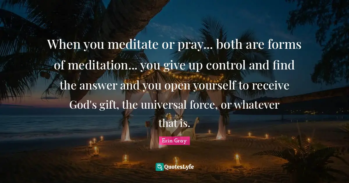 When you meditate or pray... both are forms of meditation... you give up control and find the answer and you open yourself to receive God's gift, the universal force, or whatever that is.