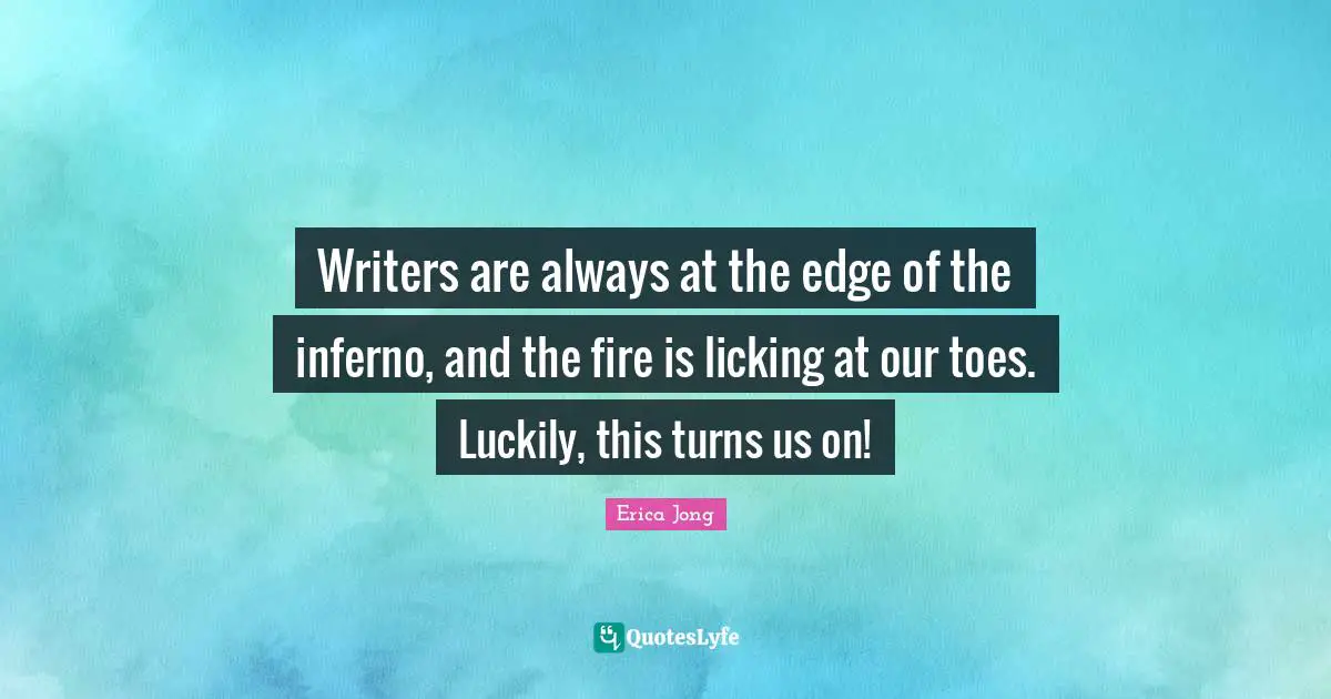 Writers are always at the edge of the inferno, and the fire is licking at our toes. Luckily, this turns us on!