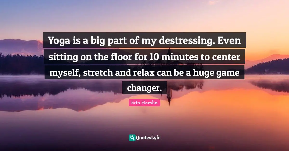 Yoga is a big part of my destressing. Even sitting on the floor for 10 minutes to center myself, stretch and relax can be a huge game changer.